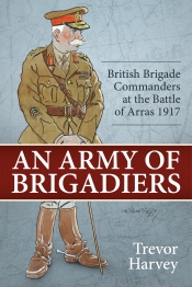 An Army of Brigadiers : British Brigade Commanders at the Battle of Arras 1917 An Army of Brigadiers : British Brigade Commanders at the Battle of Arras 1917