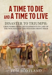 A Time to Die and a Time to Live : Disaster to Triumph: Groundbreaking Developments in Care of the Wounded on the Western Front 1914-18 A Time to Die and a Time to Live : Disaster to Triumph: Groundbreaking Developments in Care of the Wounded on the Western Front 1914-18