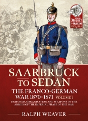 Saarbruck to Sedan the Franco-German War 1870-1871 Volume 1 : Uniforms, Organisation and Weapons of the Armies of the Imperial Phase of the War Saarbruck to Sedan the Franco-German War 1870-1871 Volume 1 : Uniforms, Organisation and Weapons of the Armies of the Imperial Phase of the War