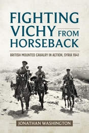 Fighting Vichy from Horseback : British Mounted Cavalry in Action, Syria 1941 Fighting Vichy from Horseback : British Mounted Cavalry in Action, Syria 1941