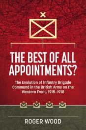 The Best of All Appointments? : The Evolution of Infantry Brigade Command in the British Army on the Western Front, 1915-1918 The Best of All Appointments? : The Evolution of Infantry Brigade Command in the British Army on the Western Front, 1915-1918