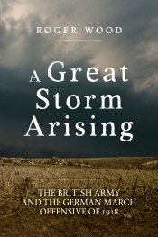 A Great Storm Arising : The British Army and the German March Offensive of 1918 A Great Storm Arising : The British Army and the German March Offensive of 1918