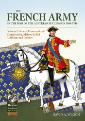 The French Army in the War of the Austrian Succession 1740-1748 Volume 1 : General Command and Organisation, Maison du Roi, Uniforms, and Colours The French Army in the War of the Austrian Succession 1740-1748 Volume 1 : General Command and Organisation, Maison du Roi, Uniforms, and Colours
