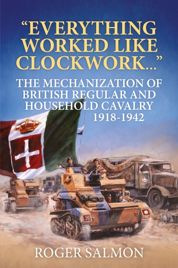 Everything Worked like Clockwork : The Mechanization of British Regular and Household Cavalry 1918-1942 Everything Worked like Clockwork : The Mechanization of British Regular and Household Cavalry 1918-1942