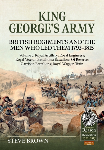 King George's Army: British Regiments and the Men Who Led Them 1793-1815 Volume 5 : Royal Artillery; Royal Engineers; Royal Veteran Battalions; Battalions of Reserve; Garrison Battalions; Royal Waggon Train King George's Army: British Regiments and the Men Who Led Them 1793-1815 Volume 5 : Royal Artillery; Royal Engineers; Royal Veteran Battalions; Battalions of Reserve; Garrison Battalions; Royal Waggon Train